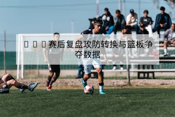 CBA赛后复盘攻防转换与篮板争夺数据