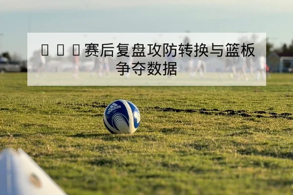 CBA赛后复盘攻防转换与篮板争夺数据